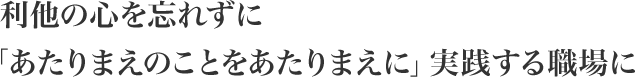 利他の心を忘れずに「あたりまえのことをあたりまえに」実践する職場に