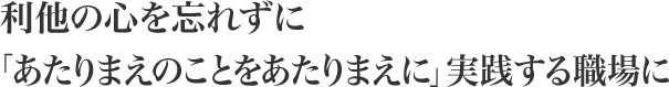 利他の心を忘れずに「あたりまえのことをあたりまえに」実践する職場に
